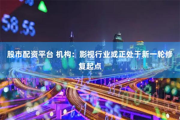 股市配资平台 机构：影视行业或正处于新一轮修复起点