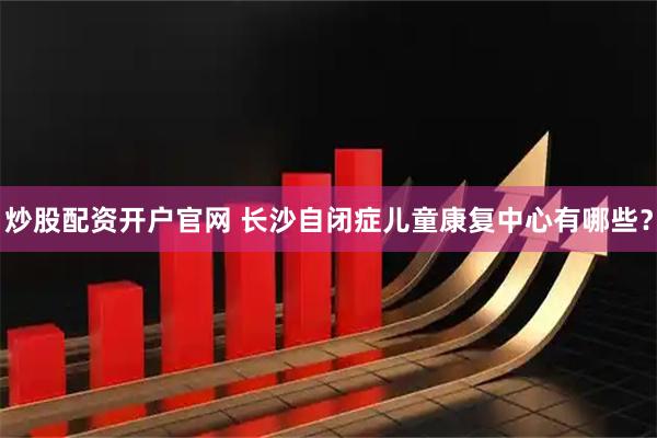 炒股配资开户官网 长沙自闭症儿童康复中心有哪些？