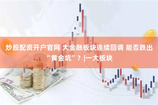 炒股配资开户官网 大金融板块连续回调 能否跌出“黄金坑”？|一大板块