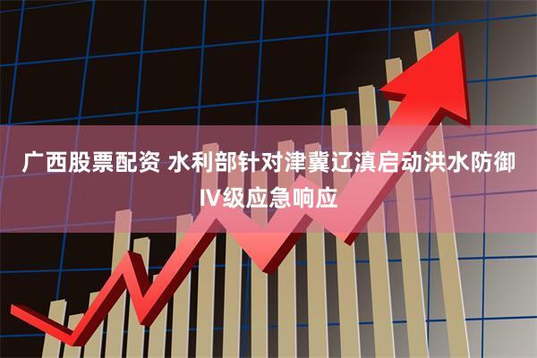 广西股票配资 水利部针对津冀辽滇启动洪水防御Ⅳ级应急响应