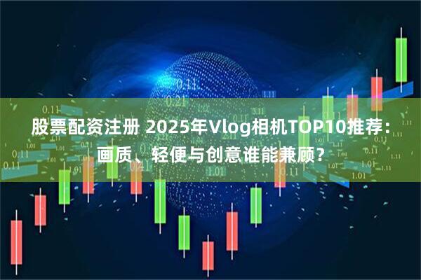 股票配资注册 2025年Vlog相机TOP10推荐：画质、轻便与创意谁能兼顾？