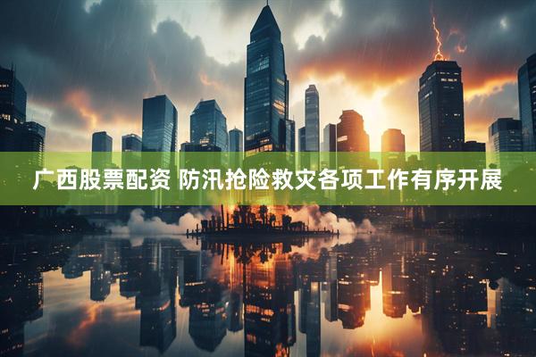 广西股票配资 防汛抢险救灾各项工作有序开展