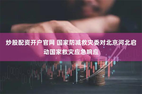 炒股配资开户官网 国家防减救灾委对北京河北启动国家救灾应急响应