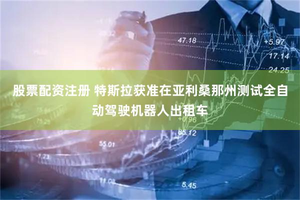 股票配资注册 特斯拉获准在亚利桑那州测试全自动驾驶机器人出租车
