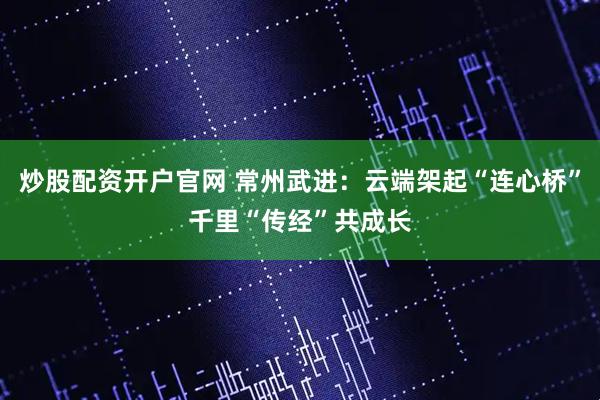 炒股配资开户官网 常州武进：云端架起“连心桥”千里“传经”共成长