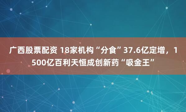 广西股票配资 18家机构“分食”37.6亿定增，1500亿百利天恒成创新药“吸金王”
