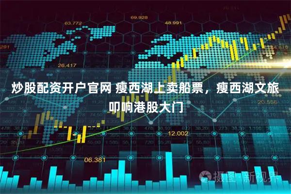 炒股配资开户官网 瘦西湖上卖船票，瘦西湖文旅叩响港股大门