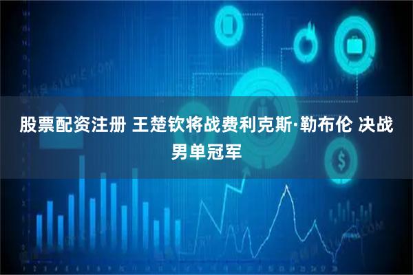 股票配资注册 王楚钦将战费利克斯·勒布伦 决战男单冠军