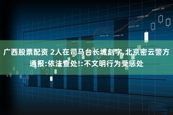 广西股票配资 2人在司马台长城刻字,北京密云警方通报:依法查处!:不文明行为受惩处