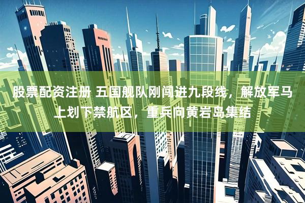 股票配资注册 五国舰队刚闯进九段线，解放军马上划下禁航区，重兵向黄岩岛集结