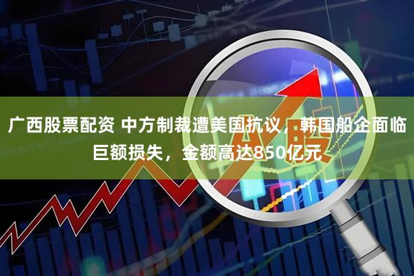 广西股票配资 中方制裁遭美国抗议，韩国船企面临巨额损失，金额高达850亿元