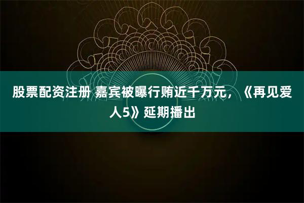 股票配资注册 嘉宾被曝行贿近千万元，《再见爱人5》延期播出