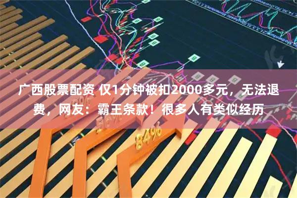 广西股票配资 仅1分钟被扣2000多元，无法退费，网友：霸王条款！很多人有类似经历