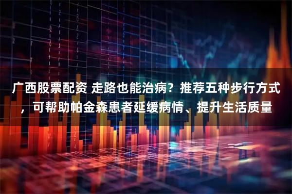 广西股票配资 走路也能治病？推荐五种步行方式，可帮助帕金森患者延缓病情、提升生活质量