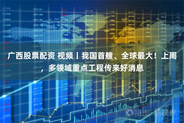 广西股票配资 视频丨我国首艘、全球最大！上周，多领域重点工程传来好消息