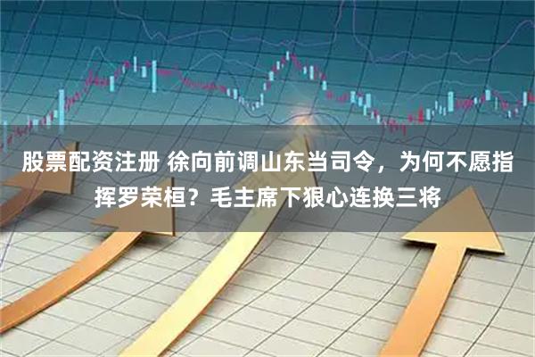 股票配资注册 徐向前调山东当司令，为何不愿指挥罗荣桓？毛主席下狠心连换三将