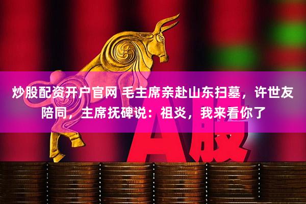 炒股配资开户官网 毛主席亲赴山东扫墓，许世友陪同，主席抚碑说：祖炎，我来看你了