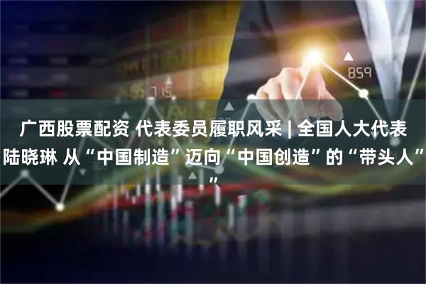 广西股票配资 代表委员履职风采 | 全国人大代表陆晓琳 从“中国制造”迈向“中国创造”的“带头人”