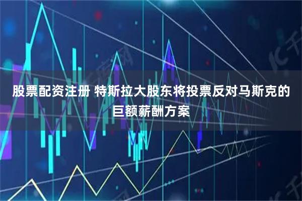 股票配资注册 特斯拉大股东将投票反对马斯克的巨额薪酬方案