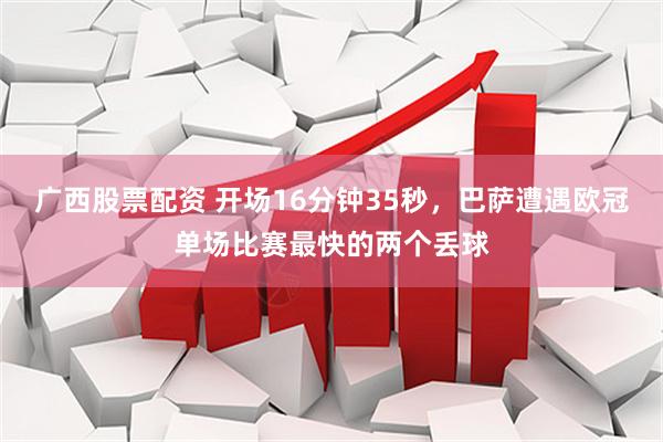 广西股票配资 开场16分钟35秒，巴萨遭遇欧冠单场比赛最快的两个丢球