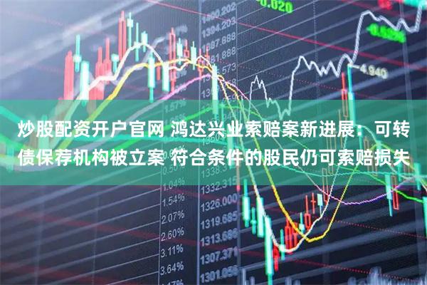炒股配资开户官网 鸿达兴业索赔案新进展：可转债保荐机构被立案 符合条件的股民仍可索赔损失