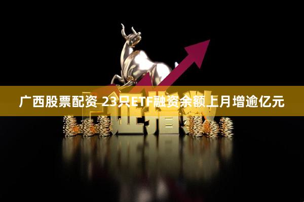 广西股票配资 23只ETF融资余额上月增逾亿元