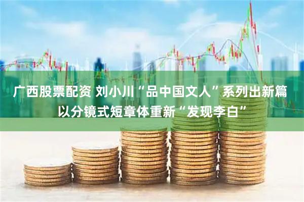 广西股票配资 刘小川“品中国文人”系列出新篇 以分镜式短章体重新“发现李白”