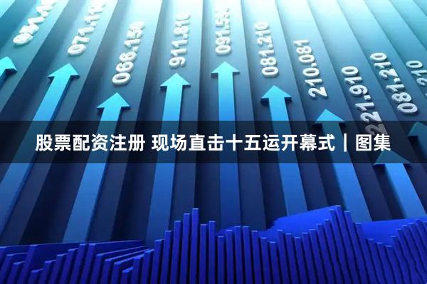 股票配资注册 现场直击十五运开幕式｜图集