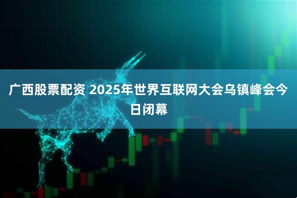 广西股票配资 2025年世界互联网大会乌镇峰会今日闭幕