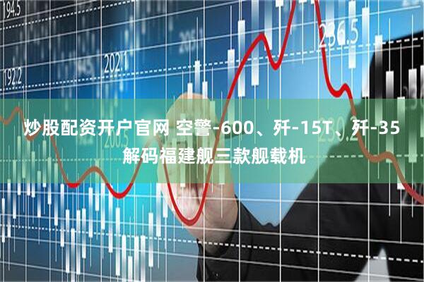 炒股配资开户官网 空警-600、歼-15T、歼-35 解码福建舰三款舰载机
