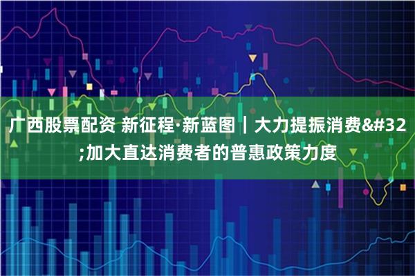 广西股票配资 新征程·新蓝图｜大力提振消费 加大直达消费者的普惠政策力度