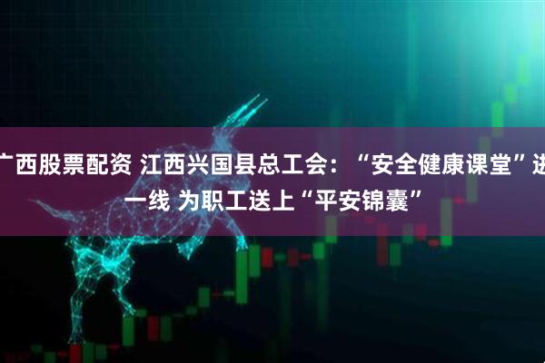 广西股票配资 江西兴国县总工会：“安全健康课堂”进一线 为职工送上“平安锦囊”