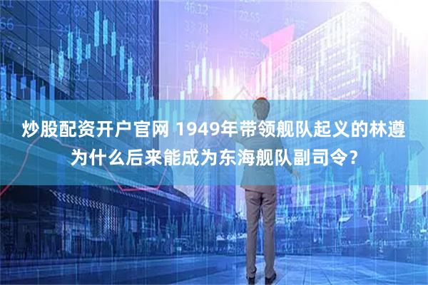 炒股配资开户官网 1949年带领舰队起义的林遵为什么后来能成为东海舰队副司令？