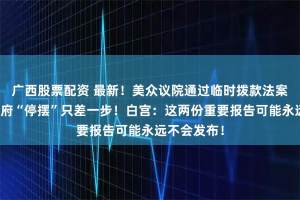 广西股票配资 最新！美众议院通过临时拨款法案，距结束政府“停摆”只差一步！白宫：这两份重要报告可能永远不会发布！