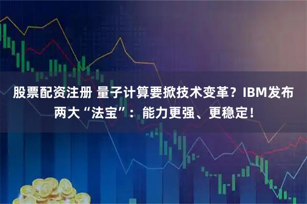 股票配资注册 量子计算要掀技术变革？IBM发布两大“法宝”：能力更强、更稳定！