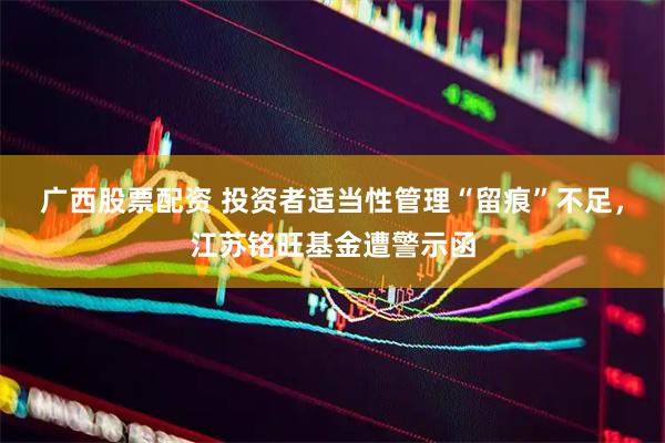 广西股票配资 投资者适当性管理“留痕”不足，江苏铭旺基金遭警示函