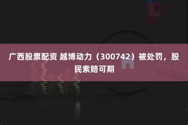 广西股票配资 越博动力（300742）被处罚，股民索赔可期