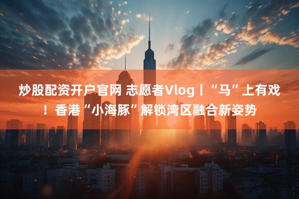 炒股配资开户官网 志愿者Vlog丨“马”上有戏！香港“小海豚”解锁湾区融合新姿势
