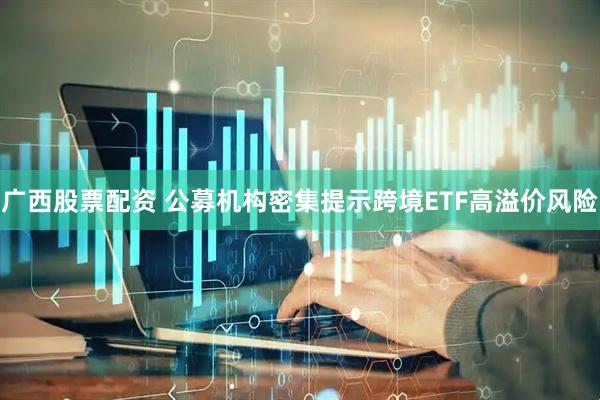 广西股票配资 公募机构密集提示跨境ETF高溢价风险