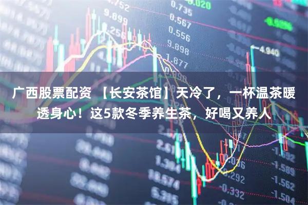 广西股票配资 【长安茶馆】天冷了，一杯温茶暖透身心！这5款冬季养生茶，好喝又养人