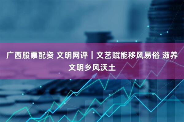 广西股票配资 文明网评｜文艺赋能移风易俗 滋养文明乡风沃土