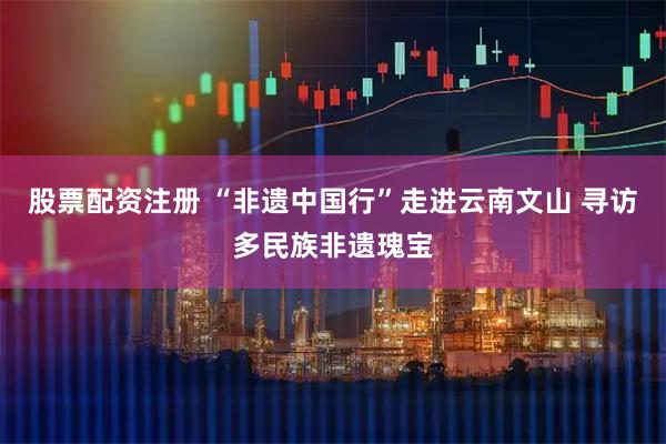 股票配资注册 “非遗中国行”走进云南文山 寻访多民族非遗瑰宝