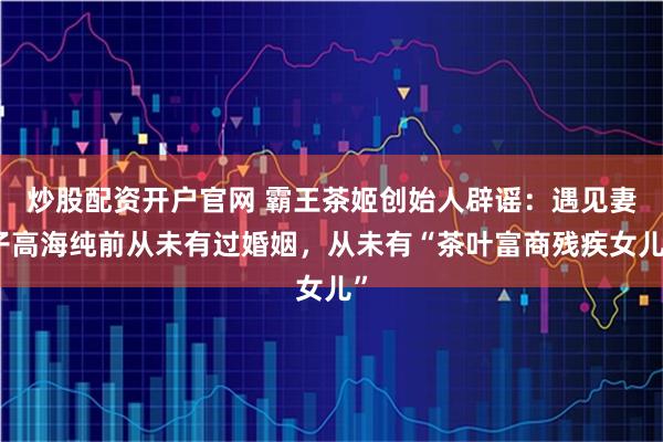 炒股配资开户官网 霸王茶姬创始人辟谣：遇见妻子高海纯前从未有过婚姻，从未有“茶叶富商残疾女儿”