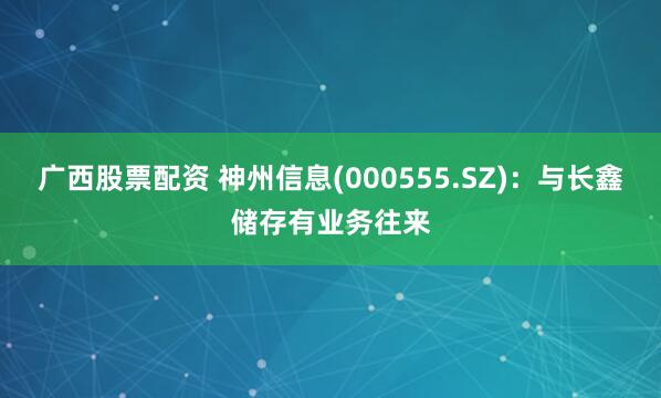 广西股票配资 神州信息(000555.SZ)：与长鑫储存有业务往来