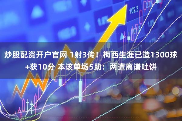 炒股配资开户官网 1射3传！梅西生涯已造1300球+获10分 本该单场5助：两遭离谱吐饼