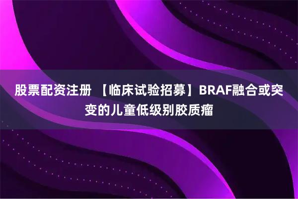 股票配资注册 【临床试验招募】BRAF融合或突变的儿童低级别胶质瘤