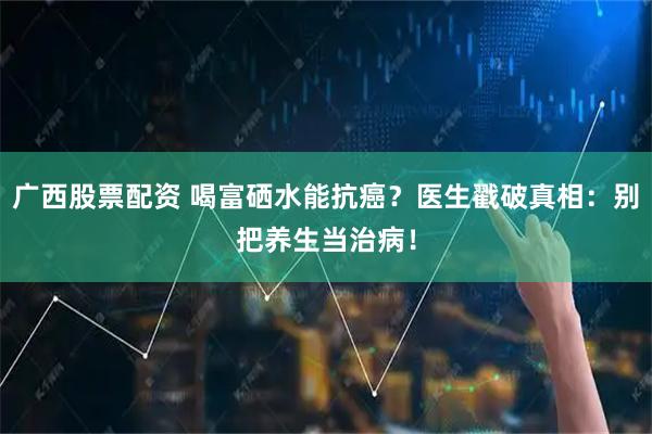 广西股票配资 喝富硒水能抗癌？医生戳破真相：别把养生当治病！
