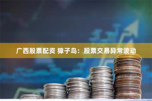 广西股票配资 獐子岛：股票交易异常波动