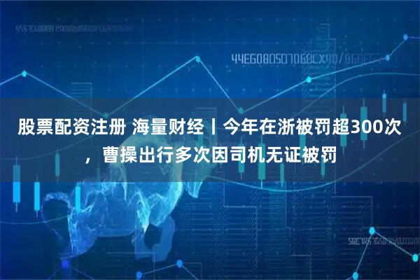 股票配资注册 海量财经丨今年在浙被罚超300次，曹操出行多次因司机无证被罚