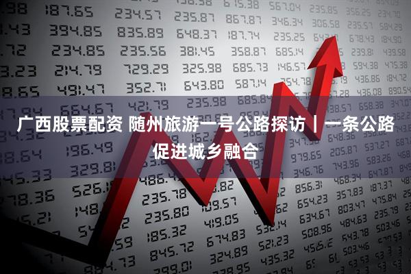 广西股票配资 随州旅游一号公路探访｜一条公路促进城乡融合